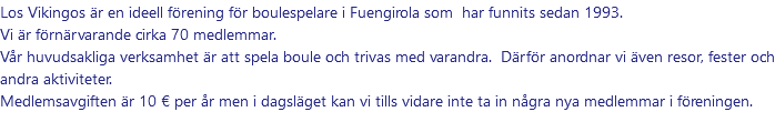 Los Vikingos är en ideell förening för boulespelare i Fuengirola som har funnits sedan 1993. Vi är förnärvarande cirka 70 medlemmar. Vår huvudsakliga verksamhet är att spela boule och trivas med varandra. Därför anordnar vi även resor, fester och andra aktiviteter. Medlemsavgiften är 10 € per år men i dagsläget kan vi tills vidare inte ta in några nya medlemmar i föreningen.