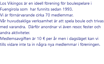 Los Vikingos är en ideell förening för boulespelare i Fuengirola som har funnits sedan 1993. Vi är förnärvarande cirka 70 medlemmar. Vår huvudsakliga verksamhet är att spela boule och trivas med varandra. Därför anordnar vi även resor, fester och andra aktiviteter. Medlemsavgiften är 10 € per år men i dagsläget kan vi tills vidare inte ta in några nya medlemmar i föreningen.