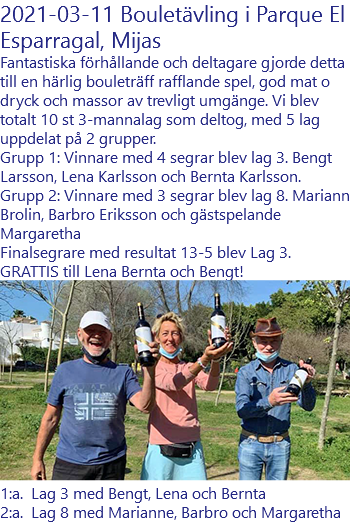 2021-03-11 Bouletävling i Parque El Esparragal, Mijas Fantastiska förhållande och deltagare gjorde detta till en härlig bouleträff rafflande spel, god mat o dryck och massor av trevligt umgänge. Vi blev totalt 10 st 3-mannalag som deltog, med 5 lag uppdelat på 2 grupper. Grupp 1: Vinnare med 4 segrar blev lag 3. Bengt Larsson, Lena Karlsson och Bernta Karlsson. Grupp 2: Vinnare med 3 segrar blev lag 8. Mariann Brolin, Barbro Eriksson och gästspelande Margaretha Finalsegrare med resultat 13-5 blev Lag 3. GRATTIS till Lena Bernta och Bengt! ﷯ 1:a. Lag 3 med Bengt, Lena och Bernta 2:a. Lag 8 med Marianne, Barbro och Margaretha