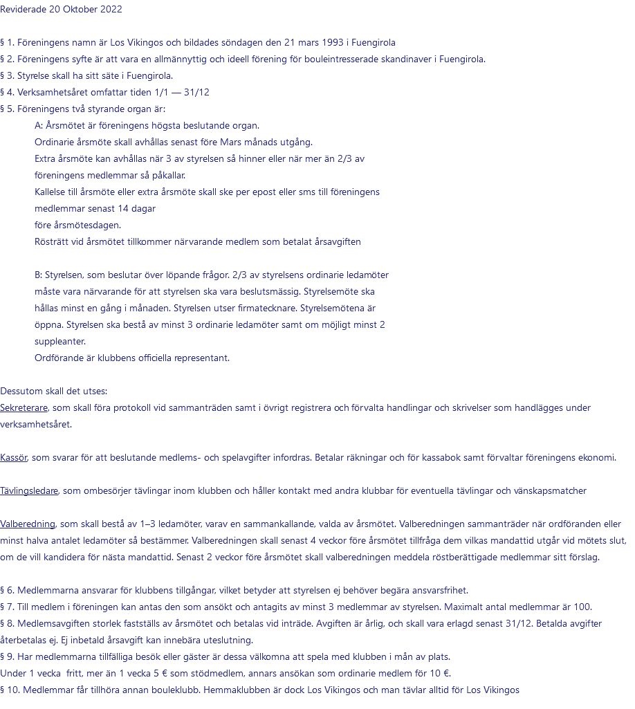 Reviderade 20 Oktober 2022 § 1. Föreningens namn är Los Vikingos och bildades söndagen den 21 mars 1993 i Fuengirola § 2. Föreningens syfte är att vara en allmännyttig och ideell förening för bouleintresserade skandinaver i Fuengirola. § 3. Styrelse skall ha sitt säte i Fuengirola. § 4. Verksamhetsåret omfattar tiden 1/1 — 31/12 § 5. Föreningens två styrande organ är: A: Årsmötet är föreningens högsta beslutande organ. Ordinarie årsmöte skall avhållas senast före Mars månads utgång. Extra årsmöte kan avhållas när 3 av styrelsen så hinner eller när mer än 2/3 av föreningens medlemmar så påkallar. Kallelse till årsmöte eller extra årsmöte skall ske per epost eller sms till föreningens medlemmar senast 14 dagar före årsmötesdagen. Rösträtt vid årsmötet tillkommer närvarande medlem som betalat årsavgiften  B: Styrelsen, som beslutar över löpande frågor. 2/3 av styrelsens ordinarie ledamöter måste vara närvarande för att styrelsen ska vara beslutsmässig. Styrelsemöte ska hållas minst en gång i månaden. Styrelsen utser firmatecknare. Styrelsemötena är öppna. Styrelsen ska bestå av minst 3 ordinarie ledamöter samt om möjligt minst 2 suppleanter. Ordförande är klubbens officiella representant.  Dessutom skall det utses: Sekreterare, som skall föra protokoll vid sammanträden samt i övrigt registrera och förvalta handlingar och skrivelser som handlägges under verksamhetsåret. Kassör, som svarar för att beslutande medlems- och spelavgifter infordras. Betalar räkningar och för kassabok samt förvaltar föreningens ekonomi. Tävlingsledare, som ombesörjer tävlingar inom klubben och håller kontakt med andra klubbar för eventuella tävlingar och vänskapsmatcher Valberedning, som skall bestå av 1–3 ledamöter, varav en sammankallande, valda av årsmötet. Valberedningen sammanträder när ordföranden eller minst halva antalet ledamöter så bestämmer. Valberedningen skall senast 4 veckor före årsmötet tillfråga dem vilkas mandattid utgår vid mötets slut, om de vill kandidera för nästa mandattid. Senast 2 veckor före årsmötet skall valberedningen meddela röstberättigade medlemmar sitt förslag. § 6. Medlemmarna ansvarar för klubbens tillgångar, vilket betyder att styrelsen ej behöver begära ansvarsfrihet. § 7. Till medlem i föreningen kan antas den som ansökt och antagits av minst 3 medlemmar av styrelsen. Maximalt antal medlemmar är 100. § 8. Medlemsavgiften storlek fastställs av årsmötet och betalas vid inträde. Avgiften är årlig, och skall vara erlagd senast 31/12. Betalda avgifter återbetalas ej. Ej inbetald årsavgift kan innebära uteslutning. § 9. Har medlemmarna tillfälliga besök eller gäster är dessa välkomna att spela med klubben i mån av plats.  Under 1 vecka fritt, mer än 1 vecka 5 € som stödmedlem, annars ansökan som ordinarie medlem för 10 €. § 10. Medlemmar får tillhöra annan bouleklubb. Hemmaklubben är dock Los Vikingos och man tävlar alltid för Los Vikingos 