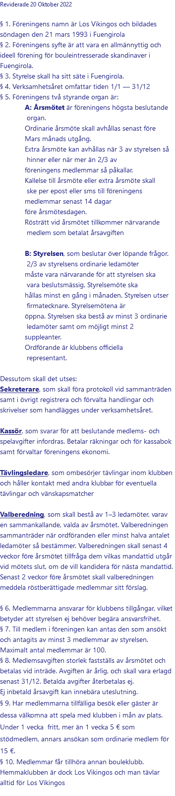 Reviderade 20 Oktober 2022 § 1. Föreningens namn är Los Vikingos och bildades söndagen den 21 mars 1993 i Fuengirola § 2. Föreningens syfte är att vara en allmännyttig och ideell förening för bouleintresserade skandinaver i Fuengirola. § 3. Styrelse skall ha sitt säte i Fuengirola. § 4. Verksamhetsåret omfattar tiden 1/1 — 31/12 § 5. Föreningens två styrande organ är: A: Årsmötet är föreningens högsta beslutande organ. Ordinarie årsmöte skall avhållas senast före Mars månads utgång. Extra årsmöte kan avhållas när 3 av styrelsen så hinner eller när mer än 2/3 av föreningens medlemmar så påkallar. Kallelse till årsmöte eller extra årsmöte skall ske per epost eller sms till föreningens medlemmar senast 14 dagar före årsmötesdagen. Rösträtt vid årsmötet tillkommer närvarande medlem som betalat årsavgiften  B: Styrelsen, som beslutar över löpande frågor. 2/3 av styrelsens ordinarie ledamöter måste vara närvarande för att styrelsen ska vara beslutsmässig. Styrelsemöte ska hållas minst en gång i månaden. Styrelsen utser firmatecknare. Styrelsemötena är öppna. Styrelsen ska bestå av minst 3 ordinarie ledamöter samt om möjligt minst 2 suppleanter. Ordförande är klubbens officiella representant.  Dessutom skall det utses: Sekreterare, som skall föra protokoll vid sammanträden samt i övrigt registrera och förvalta handlingar och skrivelser som handlägges under verksamhetsåret. Kassör, som svarar för att beslutande medlems- och spelavgifter infordras. Betalar räkningar och för kassabok samt förvaltar föreningens ekonomi. Tävlingsledare, som ombesörjer tävlingar inom klubben och håller kontakt med andra klubbar för eventuella tävlingar och vänskapsmatcher Valberedning, som skall bestå av 1–3 ledamöter, varav en sammankallande, valda av årsmötet. Valberedningen sammanträder när ordföranden eller minst halva antalet ledamöter så bestämmer. Valberedningen skall senast 4 veckor före årsmötet tillfråga dem vilkas mandattid utgår vid mötets slut, om de vill kandidera för nästa mandattid. Senast 2 veckor före årsmötet skall valberedningen meddela röstberättigade medlemmar sitt förslag. § 6. Medlemmarna ansvarar för klubbens tillgångar, vilket betyder att styrelsen ej behöver begära ansvarsfrihet. § 7. Till medlem i föreningen kan antas den som ansökt och antagits av minst 3 medlemmar av styrelsen. Maximalt antal medlemmar är 100. § 8. Medlemsavgiften storlek fastställs av årsmötet och betalas vid inträde. Avgiften är årlig, och skall vara erlagd senast 31/12. Betalda avgifter återbetalas ej. Ej inbetald årsavgift kan innebära uteslutning. § 9. Har medlemmarna tillfälliga besök eller gäster är dessa välkomna att spela med klubben i mån av plats.  Under 1 vecka fritt, mer än 1 vecka 5 € som stödmedlem, annars ansökan som ordinarie medlem för 15 €. § 10. Medlemmar får tillhöra annan bouleklubb. Hemmaklubben är dock Los Vikingos och man tävlar alltid för Los Vikingos 