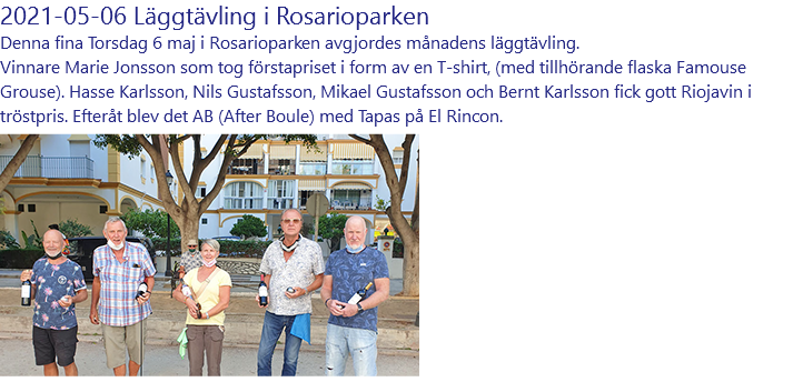 2021-05-06 Läggtävling i Rosarioparken Denna fina Torsdag 6 maj i Rosarioparken avgjordes månadens läggtävling. Vinnare Marie Jonsson som tog förstapriset i form av en T-shirt, (med tillhörande flaska Famouse Grouse). Hasse Karlsson, Nils Gustafsson, Mikael Gustafsson och Bernt Karlsson fick gott Riojavin i tröstpris. Efteråt blev det AB (After Boule) med Tapas på El Rincon. ﷯