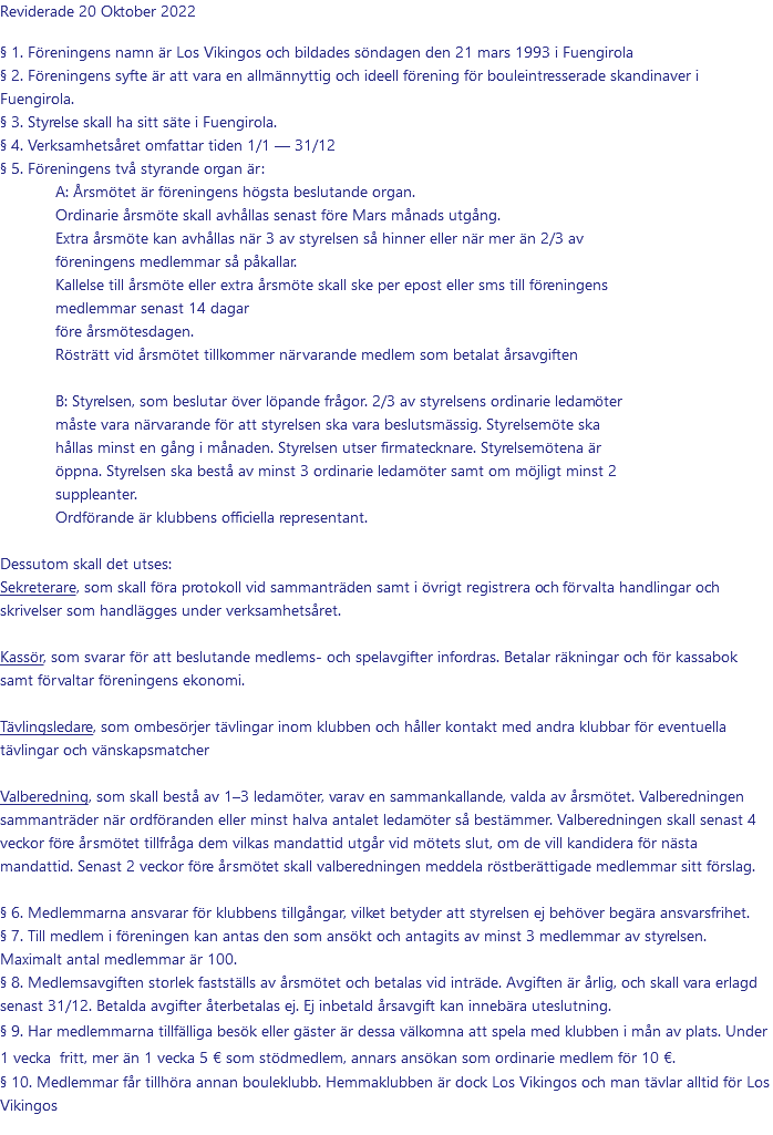 Reviderade 20 Oktober 2022 § 1. Föreningens namn är Los Vikingos och bildades söndagen den 21 mars 1993 i Fuengirola § 2. Föreningens syfte är att vara en allmännyttig och ideell förening för bouleintresserade skandinaver i Fuengirola. § 3. Styrelse skall ha sitt säte i Fuengirola. § 4. Verksamhetsåret omfattar tiden 1/1 — 31/12 § 5. Föreningens två styrande organ är: A: Årsmötet är föreningens högsta beslutande organ. Ordinarie årsmöte skall avhållas senast före Mars månads utgång. Extra årsmöte kan avhållas när 3 av styrelsen så hinner eller när mer än 2/3 av föreningens medlemmar så påkallar. Kallelse till årsmöte eller extra årsmöte skall ske per epost eller sms till föreningens medlemmar senast 14 dagar före årsmötesdagen. Rösträtt vid årsmötet tillkommer närvarande medlem som betalat årsavgiften  B: Styrelsen, som beslutar över löpande frågor. 2/3 av styrelsens ordinarie ledamöter måste vara närvarande för att styrelsen ska vara beslutsmässig. Styrelsemöte ska hållas minst en gång i månaden. Styrelsen utser firmatecknare. Styrelsemötena är öppna. Styrelsen ska bestå av minst 3 ordinarie ledamöter samt om möjligt minst 2 suppleanter. Ordförande är klubbens officiella representant.  Dessutom skall det utses: Sekreterare, som skall föra protokoll vid sammanträden samt i övrigt registrera och förvalta handlingar och skrivelser som handlägges under verksamhetsåret. Kassör, som svarar för att beslutande medlems- och spelavgifter infordras. Betalar räkningar och för kassabok samt förvaltar föreningens ekonomi. Tävlingsledare, som ombesörjer tävlingar inom klubben och håller kontakt med andra klubbar för eventuella tävlingar och vänskapsmatcher Valberedning, som skall bestå av 1–3 ledamöter, varav en sammankallande, valda av årsmötet. Valberedningen sammanträder när ordföranden eller minst halva antalet ledamöter så bestämmer. Valberedningen skall senast 4 veckor före årsmötet tillfråga dem vilkas mandattid utgår vid mötets slut, om de vill kandidera för nästa mandattid. Senast 2 veckor före årsmötet skall valberedningen meddela röstberättigade medlemmar sitt förslag. § 6. Medlemmarna ansvarar för klubbens tillgångar, vilket betyder att styrelsen ej behöver begära ansvarsfrihet. § 7. Till medlem i föreningen kan antas den som ansökt och antagits av minst 3 medlemmar av styrelsen. Maximalt antal medlemmar är 100. § 8. Medlemsavgiften storlek fastställs av årsmötet och betalas vid inträde. Avgiften är årlig, och skall vara erlagd senast 31/12. Betalda avgifter återbetalas ej. Ej inbetald årsavgift kan innebära uteslutning. § 9. Har medlemmarna tillfälliga besök eller gäster är dessa välkomna att spela med klubben i mån av plats. Under 1 vecka fritt, mer än 1 vecka 5 € som stödmedlem, annars ansökan som ordinarie medlem för 10 €. § 10. Medlemmar får tillhöra annan bouleklubb. Hemmaklubben är dock Los Vikingos och man tävlar alltid för Los Vikingos 