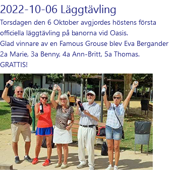 2022-10-06 Läggtävling Torsdagen den 6 Oktober avgjordes höstens första officiella läggtävling på banorna vid Oasis. Glad vinnare av en Famous Grouse blev Eva Bergander 2a Marie, 3a Benny, 4a Ann-Britt, 5a Thomas. GRATTIS! ﷯