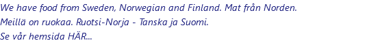 We have food from Sweden, Norwegian and Finland. Mat från Norden. Meillä on ruokaa. Ruotsi-Norja - Tanska ja Suomi. Se vår hemsida HÄR...