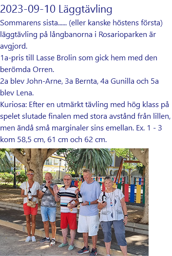 2023-09-10 Läggtävling Sommarens sista...... (eller kanske höstens första) läggtävling på långbanorna i Rosarioparken är avgjord. 1a-pris till Lasse Brolin som gick hem med den berömda Orren. 2a blev John-Arne, 3a Bernta, 4a Gunilla och 5a blev Lena. Kuriosa: Efter en utmärkt tävling med hög klass på spelet slutade finalen med stora avstånd från lillen, men ändå små marginaler sins emellan. Ex. 1 - 3 kom 58,5 cm, 61 cm och 62 cm. ﷯