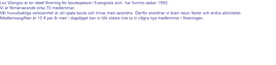 Los Vikingos är en ideell förening för boulespelare i Fuengirola som har funnits sedan 1993. Vi är förnärvarande cirka 70 medlemmar. Vår huvudsakliga verksamhet är att spela boule och trivas med varandra. Därför anordnar vi även resor, fester och andra aktiviteter. Medlemsavgiften är 10 € per år men i dagsläget kan vi tills vidare inte ta in några nya medlemmar i föreningen.